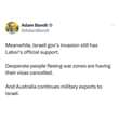 May be an image of 1 person and text that says 'Adam Bandt @AdamBandt Meanwhile, Israeli gov's invasion still has Labor's official support. Desperate people fleeing war zones are having their visas cancelled. And Australia continues military exports to Israel.'