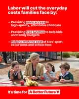 May be an image of 5 people, child and text that says 'Labor will cut the everyday costs families face by: Providing more access to high-quality, affordable childcare Providing free lunches to help kids and family budgets Helping with the cost of kids' sport, excursions and school fees It's time for A Better Future'
